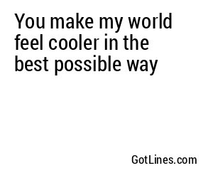 You make my world feel cooler in the best possible way
