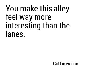 You make this alley feel way more interesting than the lanes.