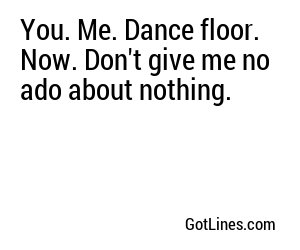 You. Me. Dance floor. Now. Don't give me no ado about nothing.