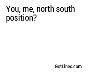 You, me, north south position?
