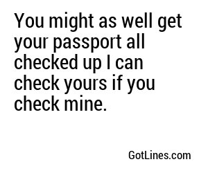 You might as well get your passport all checked up I can check yours if you check mine.
