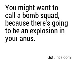 You might want to call a bomb squad, because there's going to be an explosion in your anus.
