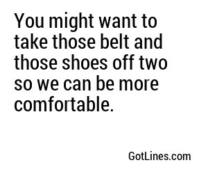 You might want to take those belt and those shoes off two so we can be more comfortable.

