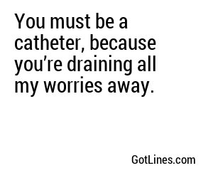 You must be a catheter, because you’re draining all my worries away.
