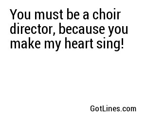 You must be a choir director, because you make my heart sing!