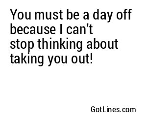 You must be a day off because I can’t stop thinking about taking you out!