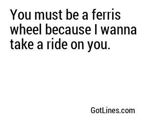 You must be a ferris wheel because I wanna take a ride on you.
