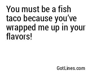 You must be a fish taco because you’ve wrapped me up in your flavors!