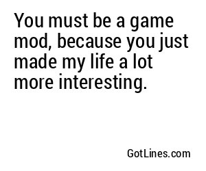 You must be a game mod, because you just made my life a lot more interesting.