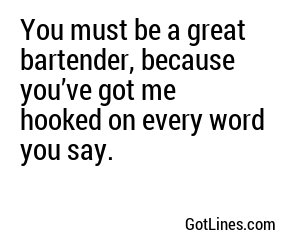You must be a great bartender, because you’ve got me hooked on every word you say.
