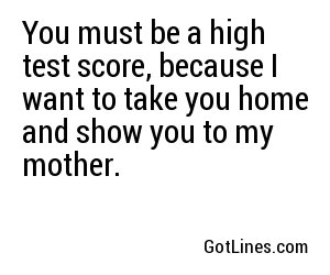 You must be a high test score, because I want to take you home and show you to my mother.