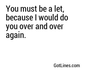 You must be a let, because I would do you over and over again.
