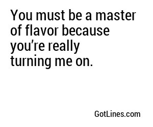 You must be a master of flavor because you’re really turning me on.
