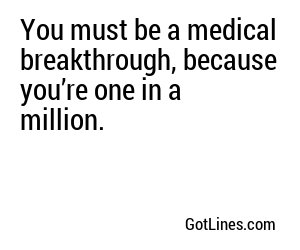 You must be a medical breakthrough, because you’re one in a million.
