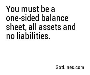 You must be a one-sided balance sheet, all assets and no liabilities.
