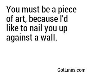 You must be a piece of art, because I'd like to nail you up against a wall.
