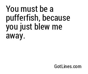 You must be a pufferfish, because you just blew me away.