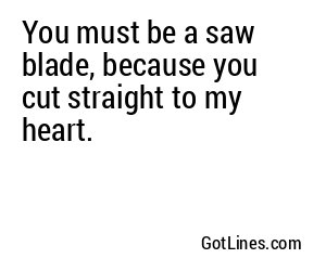 You must be a saw blade, because you cut straight to my heart.