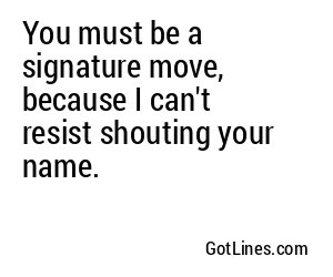 You must be a signature move, because I can't resist shouting your name.
