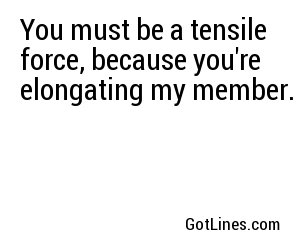 You must be a tensile force, because you're elongating my member.