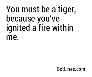 You must be a tiger, because you’ve ignited a fire within me.