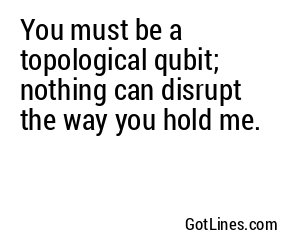 You must be a topological qubit; nothing can disrupt the way you hold me.