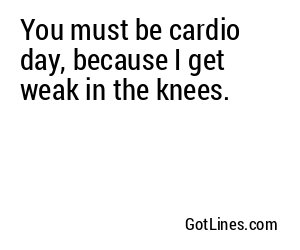 You must be cardio day, because I get weak in the knees.
