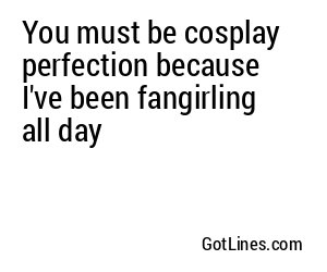 You must be cosplay perfection because I've been fangirling all day