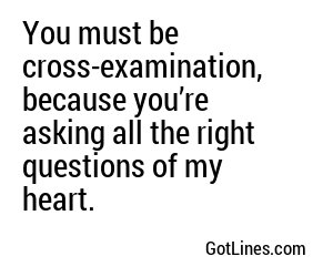 You must be cross-examination, because you’re asking all the right questions of my heart.
