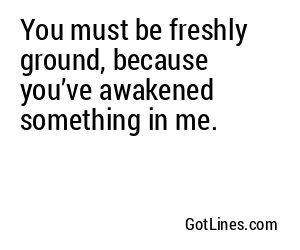 You must be freshly ground, because you’ve awakened something in me.