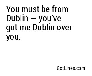 You must be from Dublin — you’ve got me Dublin over you.