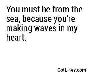 You must be from the sea, because you’re making waves in my heart.