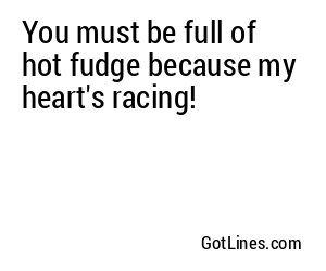 You must be full of hot fudge because my heart's racing!