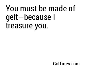 You must be made of gelt—because I treasure you.
