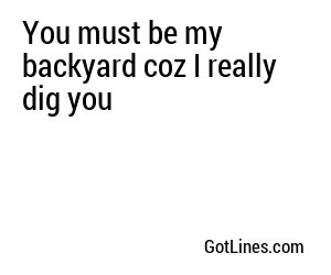 You must be my backyard coz I really dig you
