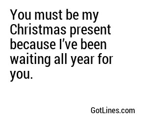 You must be my Christmas present because I’ve been waiting all year for you.
