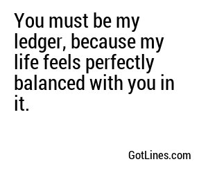 You must be my ledger, because my life feels perfectly balanced with you in it.