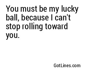 You must be my lucky ball, because I can't stop rolling toward you.