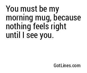 You must be my morning mug, because nothing feels right until I see you.