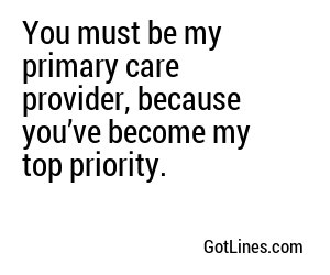 You must be my primary care provider, because you’ve become my top priority.
