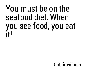 You must be on the seafood diet. When you see food, you eat it!