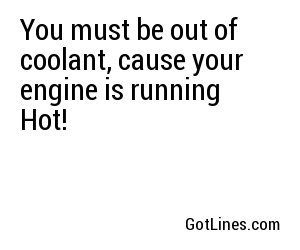 You must be out of coolant, cause your engine is running Hot!
