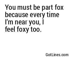 You must be part fox because every time I’m near you, I feel foxy too.