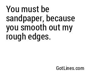 You must be sandpaper, because you smooth out my rough edges.