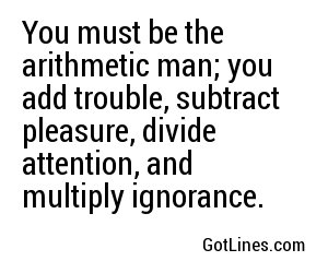 You must be the arithmetic man; you add trouble, subtract pleasure, divide attention, and multiply ignorance.