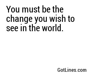 You must be the change you wish to see in the world.