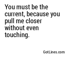 You must be the current, because you pull me closer without even touching.