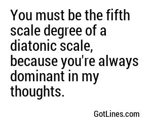 You must be the fifth scale degree of a diatonic scale, because you're always dominant in my thoughts.
