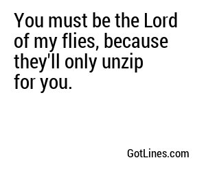 You must be the Lord of my flies, because they'll only unzip for you.
