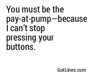You must be the pay-at-pump—because I can’t stop pressing your buttons.